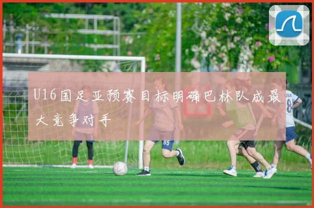 U16国足亚预赛目标明确巴林队成最大竞争对手