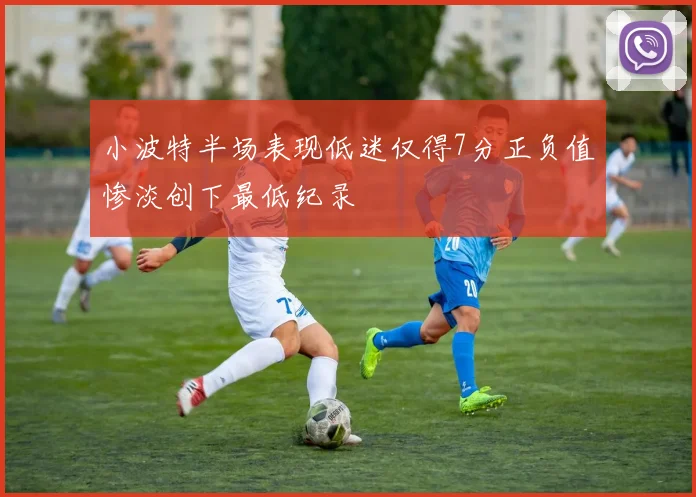 小波特半场表现低迷仅得7分正负值惨淡创下最低纪录