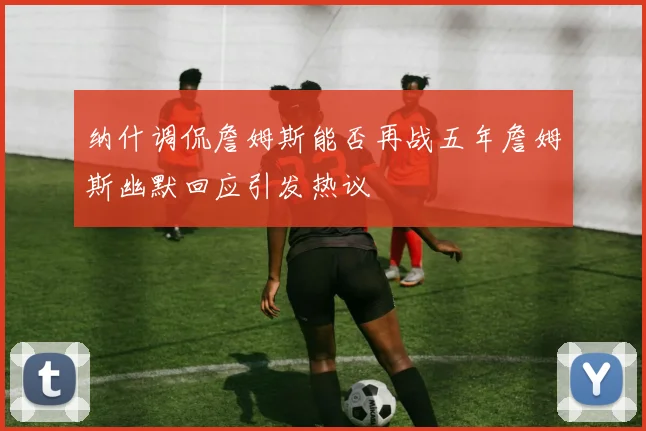 纳什调侃詹姆斯能否再战五年詹姆斯幽默回应引发热议