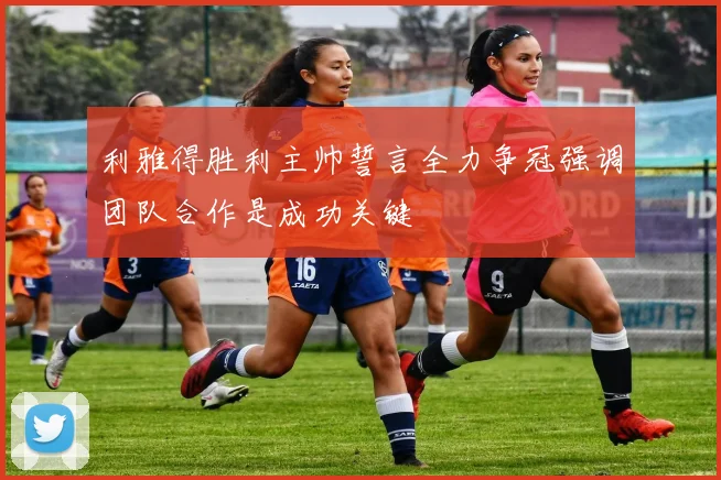 利雅得胜利主帅誓言全力争冠强调团队合作是成功关键