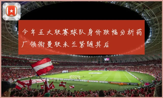 今年五大联赛球队身价跌幅分析药厂领衔曼联米兰紧随其后