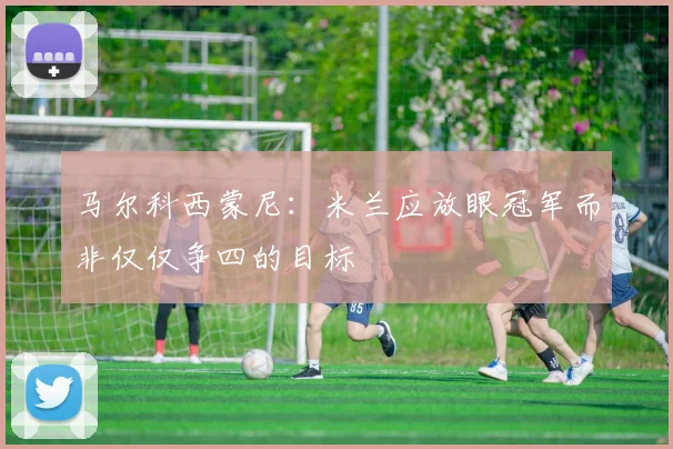 马尔科西蒙尼：米兰应放眼冠军而非仅仅争四的目标