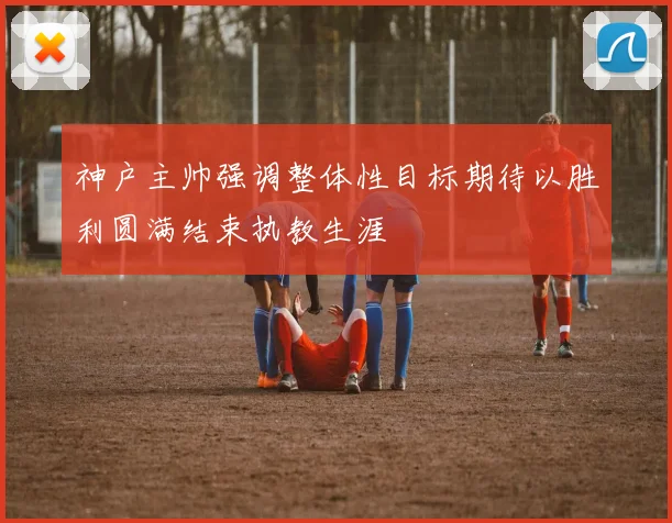 神户主帅强调整体性目标期待以胜利圆满结束执教生涯