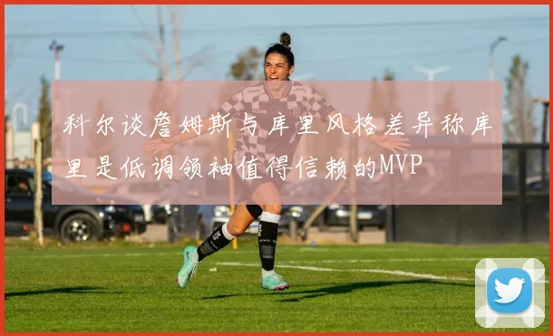 科尔谈詹姆斯与库里风格差异称库里是低调领袖值得信赖的MVP