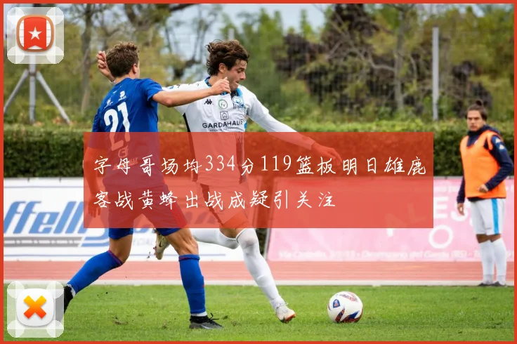 字母哥场均334分119篮板明日雄鹿客战黄蜂出战成疑引关注