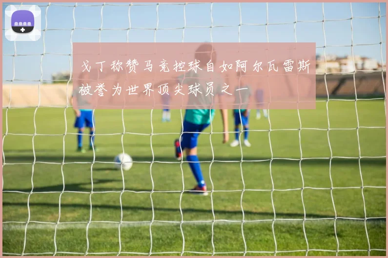 戈丁称赞马竞控球自如阿尔瓦雷斯被誉为世界顶尖球员之一