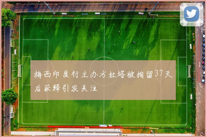 梅西印度行主办方杜塔被拘留37天后获释引发关注