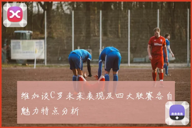 维加谈C罗未来表现及四大联赛各自魅力特点分析