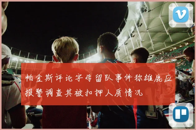 帕金斯评论字母留队事件称雄鹿应报警调查其被扣押人质情况