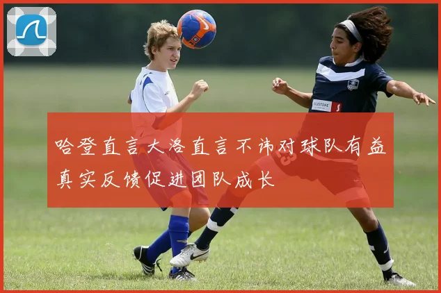 哈登直言大洛直言不讳对球队有益真实反馈促进团队成长