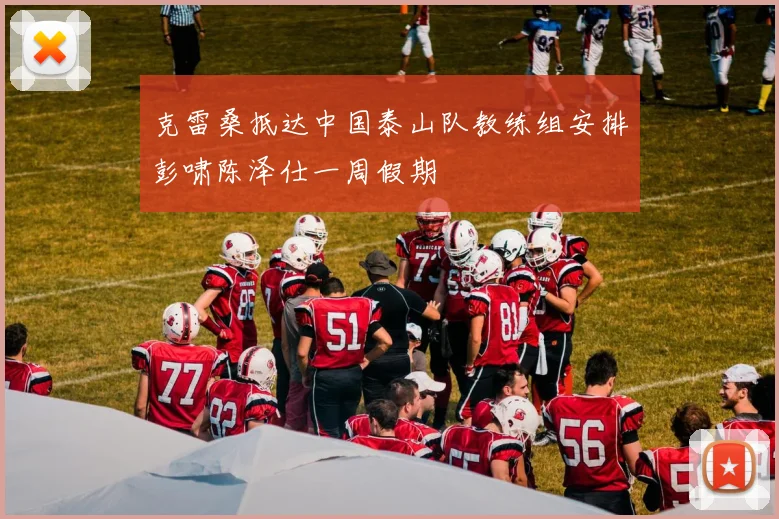 克雷桑抵达中国泰山队教练组安排彭啸陈泽仕一周假期