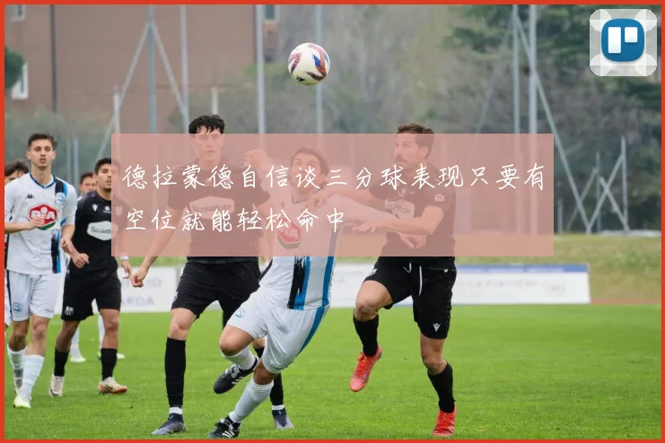 德拉蒙德自信谈三分球表现只要有空位就能轻松命中