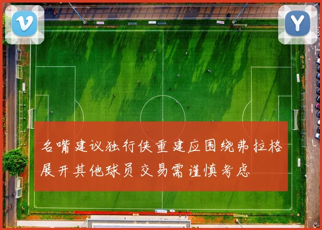 名嘴建议独行侠重建应围绕弗拉格展开其他球员交易需谨慎考虑