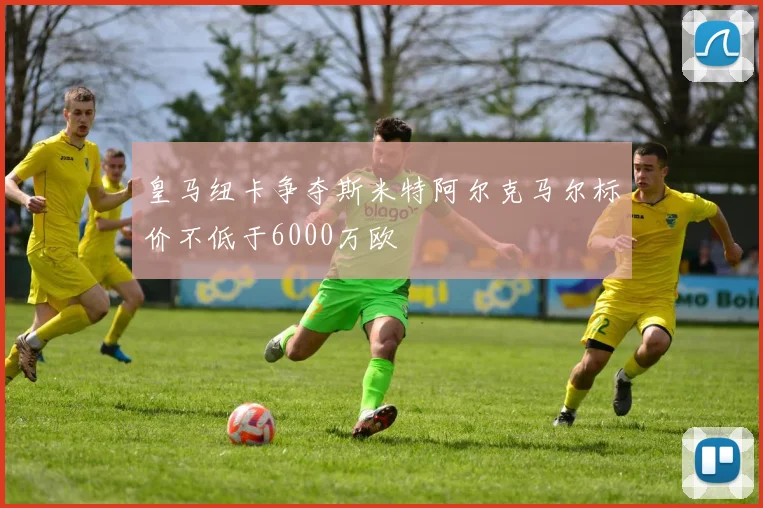 皇马纽卡争夺斯米特阿尔克马尔标价不低于6000万欧