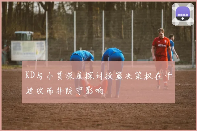 KD与小贾深度探讨投篮决策权在于进攻而非防守影响