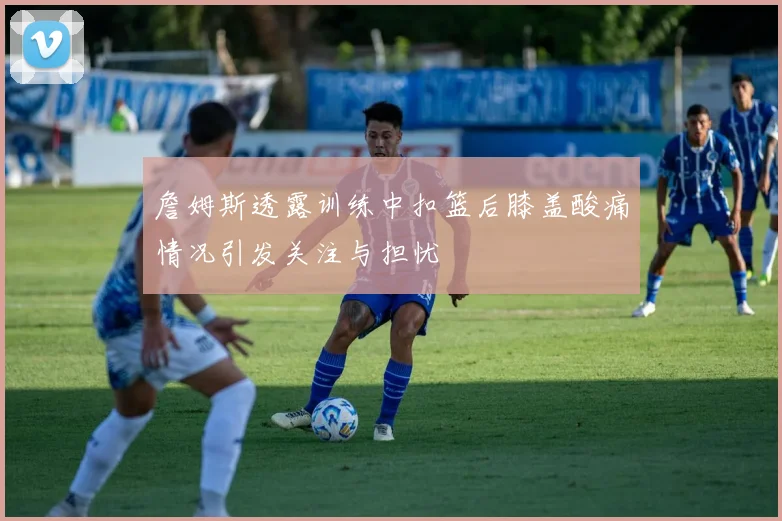 詹姆斯透露训练中扣篮后膝盖酸痛情况引发关注与担忧