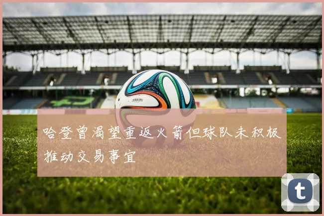 哈登曾渴望重返火箭但球队未积极推动交易事宜