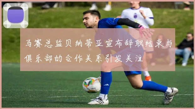 马赛总监贝纳蒂亚宣布辞职结束与俱乐部的合作关系引发关注