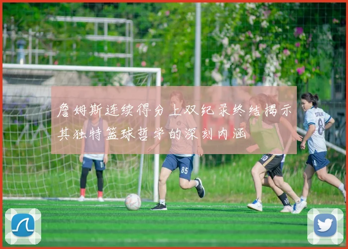 詹姆斯连续得分上双纪录终结揭示其独特篮球哲学的深刻内涵