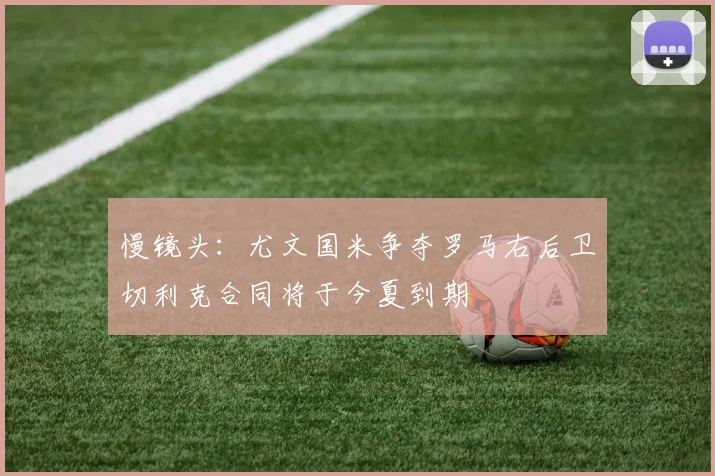 慢镜头：尤文国米争夺罗马右后卫切利克合同将于今夏到期