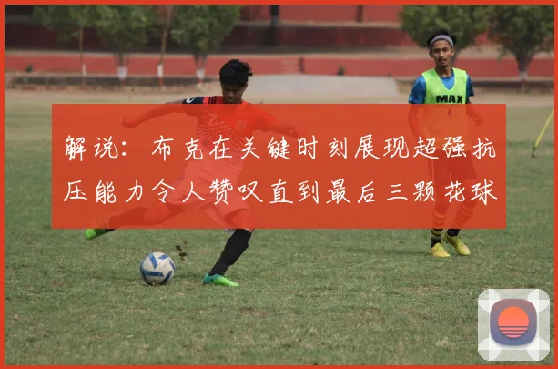 解说：布克在关键时刻展现超强抗压能力令人赞叹直到最后三颗花球前