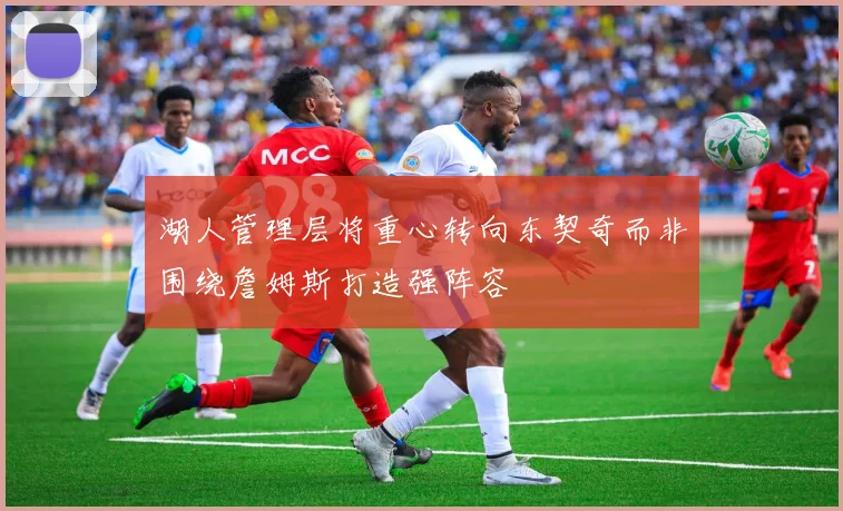 湖人管理层将重心转向东契奇而非围绕詹姆斯打造强阵容