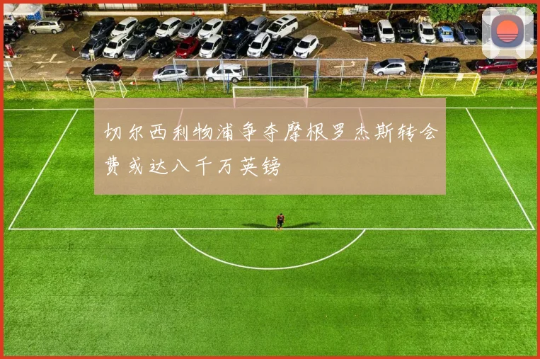 切尔西利物浦争夺摩根罗杰斯转会费或达八千万英镑