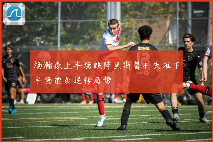 杨瀚森上半场缺阵里斯替补失准下半场能否逆转局势