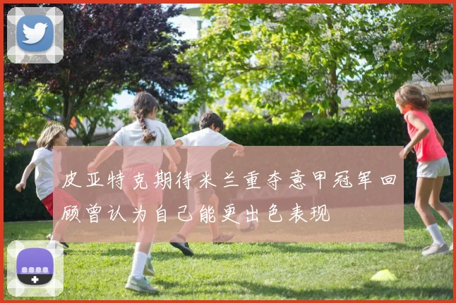皮亚特克期待米兰重夺意甲冠军回顾曾认为自己能更出色表现