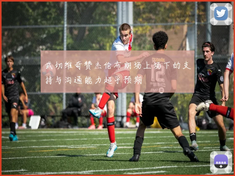 武切维奇赞杰伦布朗场上场下的支持与沟通能力超乎预期