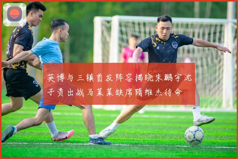 英博与三镇首发阵容揭晓朱鹏宇沈子贵出战马莱莱缺席隋维杰待命