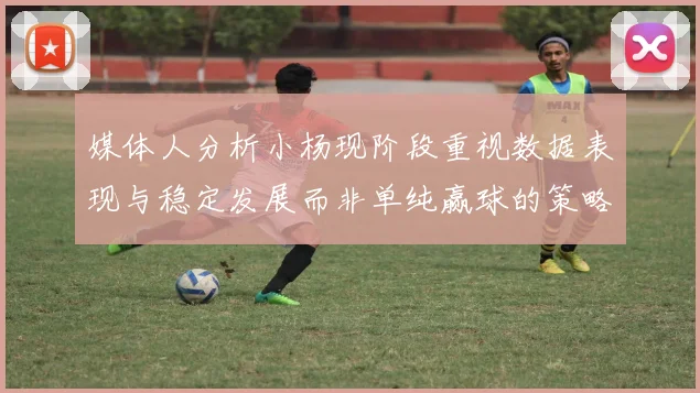 媒体人分析小杨现阶段重视数据表现与稳定发展而非单纯赢球的策略