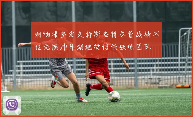 利物浦坚定支持斯洛特尽管战绩不佳无换帅计划继续信任教练团队