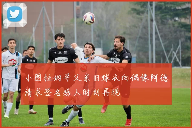 小图拉姆寻父亲旧球衣向偶像阿德请求签名感人时刻再现