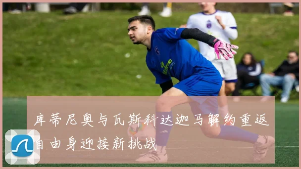 库蒂尼奥与瓦斯科达迦马解约重返自由身迎接新挑战