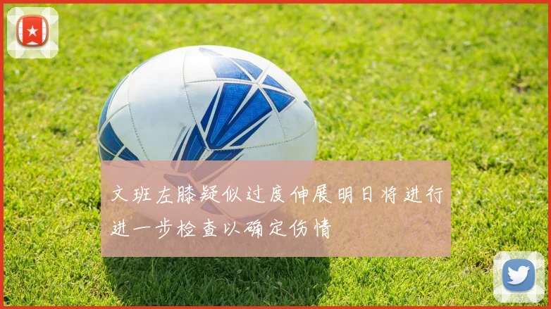 文班左膝疑似过度伸展明日将进行进一步检查以确定伤情