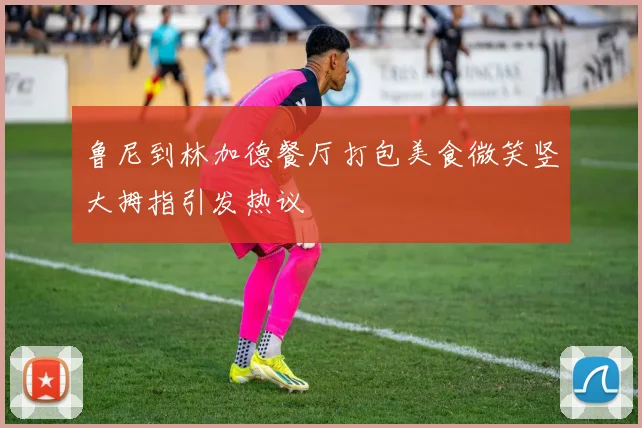 鲁尼到林加德餐厅打包美食微笑竖大拇指引发热议