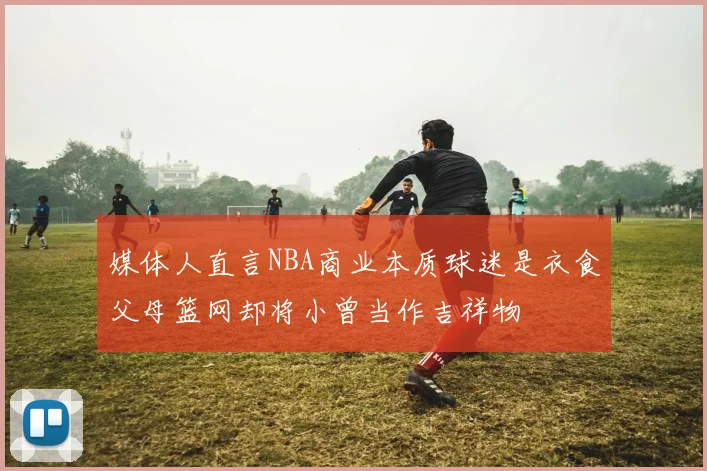 媒体人直言NBA商业本质球迷是衣食父母篮网却将小曾当作吉祥物