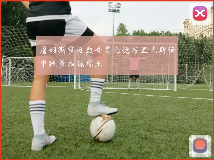 詹姆斯重返巅峰恩比德与里夫斯暗中较量谁能称王