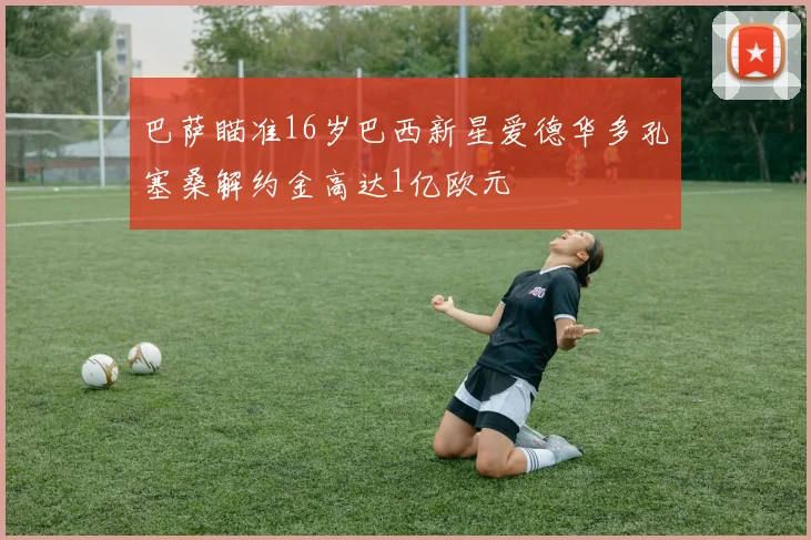 巴萨瞄准16岁巴西新星爱德华多孔塞桑解约金高达1亿欧元