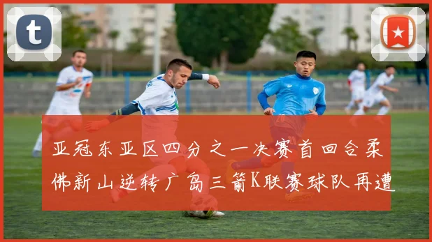 亚冠东亚区四分之一决赛首回合柔佛新山逆转广岛三箭K联赛球队再遭不胜困扰