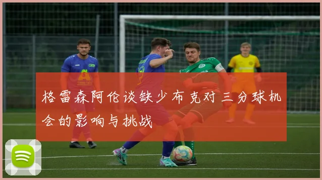 格雷森阿伦谈缺少布克对三分球机会的影响与挑战