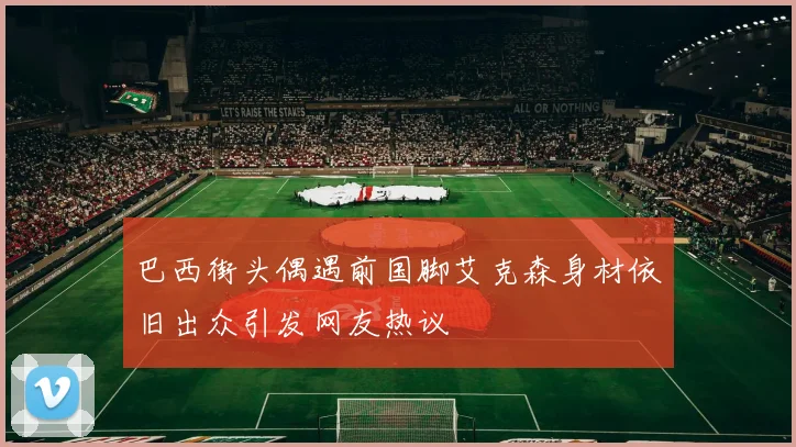 巴西街头偶遇前国脚艾克森身材依旧出众引发网友热议