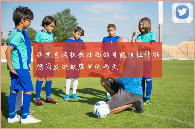 弗里克谈执教梅西的可能性拉什福德因发烧缺席训练两天