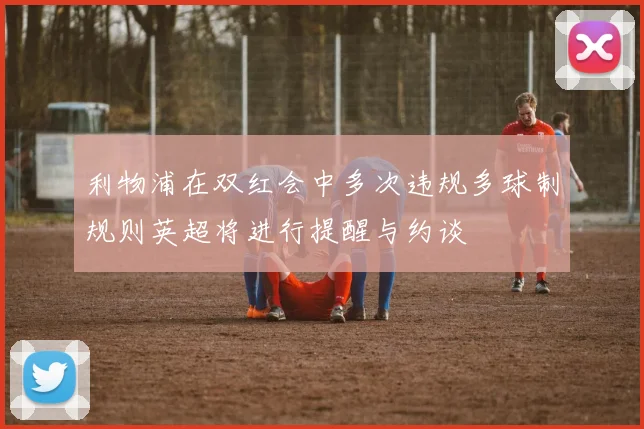 利物浦在双红会中多次违规多球制规则英超将进行提醒与约谈